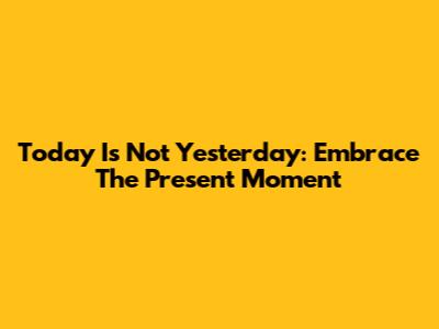Today Is Not Yesterday: Embrace The Present Moment