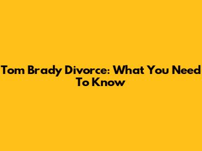 Tom Brady Divorce: What You Need To Know