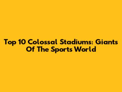 Top 10 Colossal Stadiums: Giants Of The Sports World