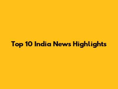 Top 10 India News Highlights