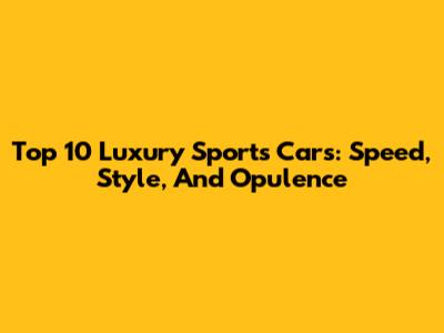 Top 10 Luxury Sports Cars: Speed, Style, And Opulence