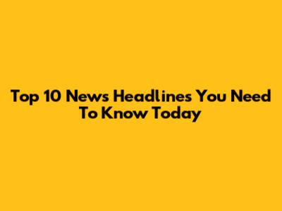 Top 10 News Headlines You Need To Know Today