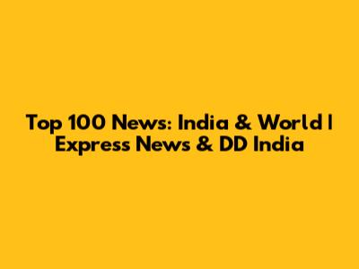 Top 100 News: India & World | Express News & DD India