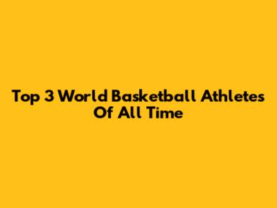 Top 3 World Basketball Athletes Of All Time
