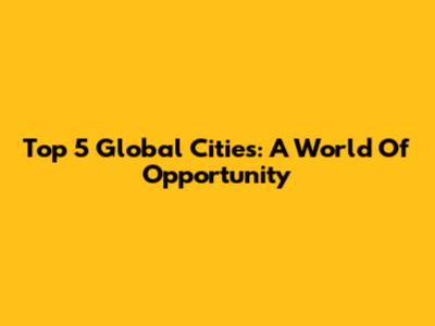 Top 5 Global Cities: A World Of Opportunity