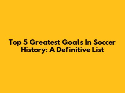 Top 5 Greatest Goals In Soccer History: A Definitive List