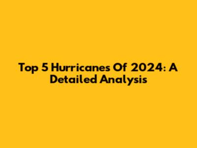 Top 5 Hurricanes Of 2024: A Detailed Analysis