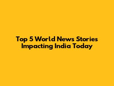 Top 5 World News Stories Impacting India Today