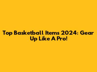 Top Basketball Items 2024: Gear Up Like A Pro!