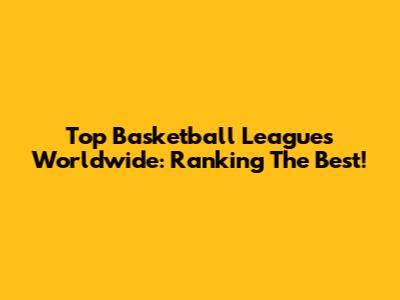 Top Basketball Leagues Worldwide: Ranking The Best!