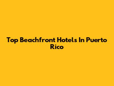 Top Beachfront Hotels In Puerto Rico