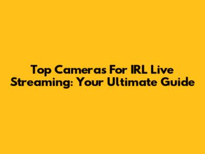 Top Cameras For IRL Live Streaming: Your Ultimate Guide