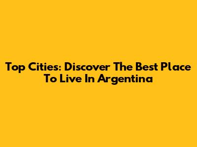 Top Cities: Discover The Best Place To Live In Argentina