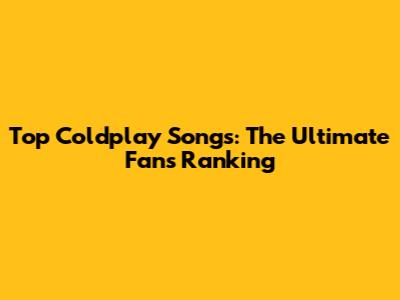 Top Coldplay Songs: The Ultimate Fan's Ranking