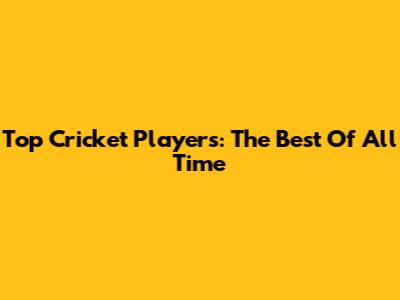 Top Cricket Players: The Best Of All Time