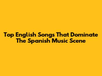 Top English Songs That Dominate The Spanish Music Scene