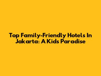 Top Family-Friendly Hotels In Jakarta: A Kid's Paradise