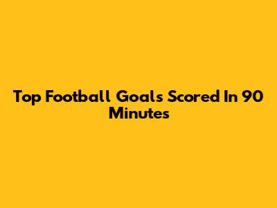 Top Football Goals Scored In 90 Minutes