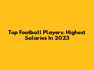 Top Football Players: Highest Salaries In 2023