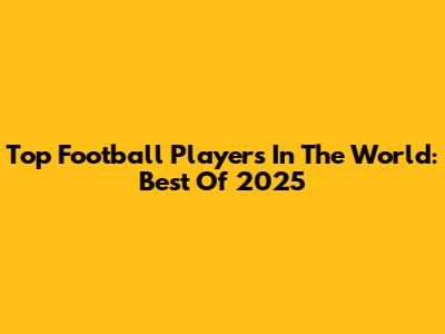 Top Football Players In The World: Best Of 2025