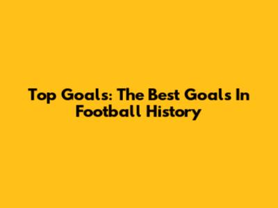 Top Goals: The Best Goals In Football History