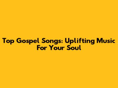 Top Gospel Songs: Uplifting Music For Your Soul