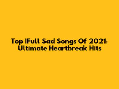 Top IFull Sad Songs Of 2021: Ultimate Heartbreak Hits