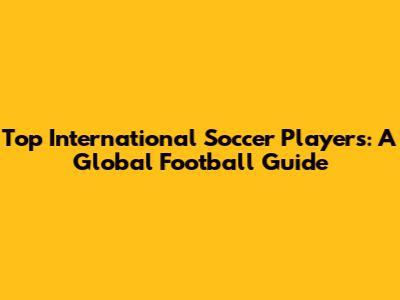 Top International Soccer Players: A Global Football Guide