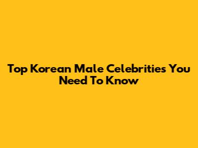 Top Korean Male Celebrities You Need To Know
