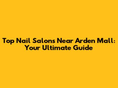 Top Nail Salons Near Arden Mall: Your Ultimate Guide
