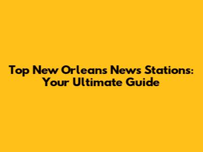 Top New Orleans News Stations: Your Ultimate Guide