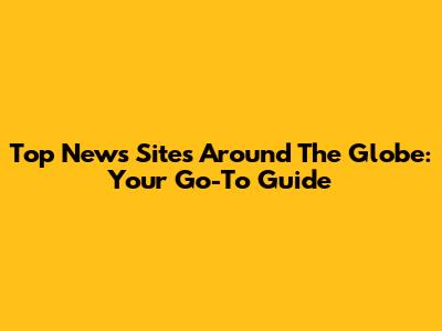 Top News Sites Around The Globe: Your Go-To Guide