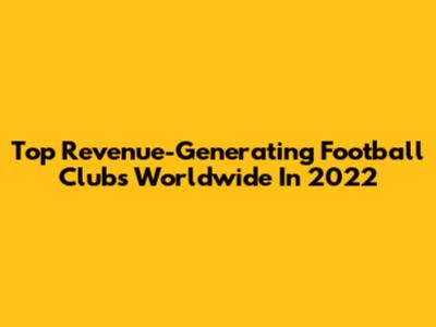 Top Revenue-Generating Football Clubs Worldwide In 2022