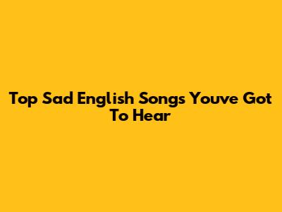 Top Sad English Songs You've Got To Hear