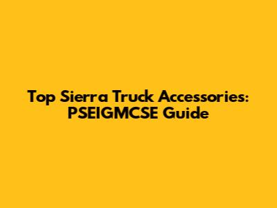 Top Sierra Truck Accessories: PSEIGMCSE Guide