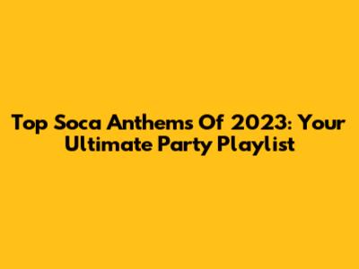 Top Soca Anthems Of 2023: Your Ultimate Party Playlist