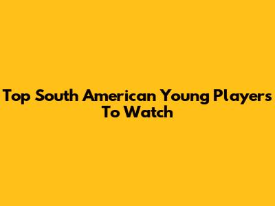 Top South American Young Players To Watch