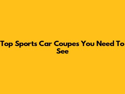 Top Sports Car Coupes You Need To See