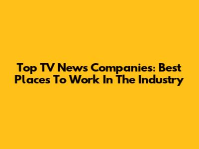 Top TV News Companies: Best Places To Work In The Industry