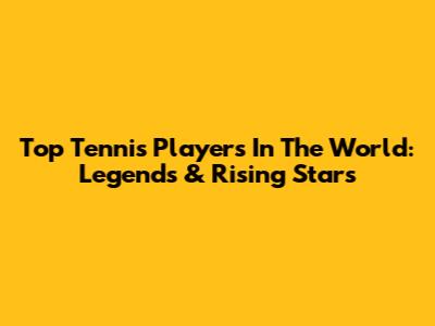 Top Tennis Players In The World: Legends & Rising Stars