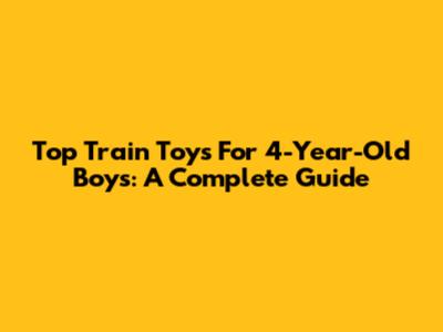 Top Train Toys For 4-Year-Old Boys: A Complete Guide