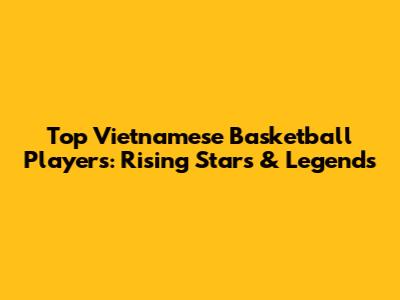 Top Vietnamese Basketball Players: Rising Stars & Legends