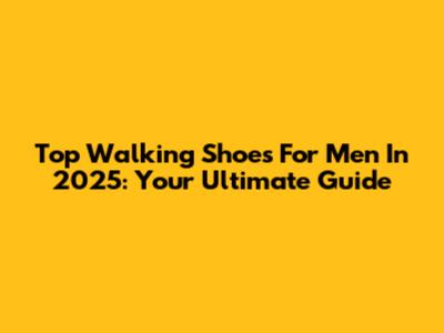 Top Walking Shoes For Men In 2025: Your Ultimate Guide