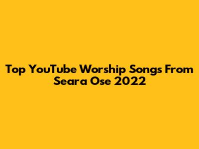 Top YouTube Worship Songs From Seara Ose 2022