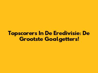 Topscorers In De Eredivisie: De Grootste Goalgetters!