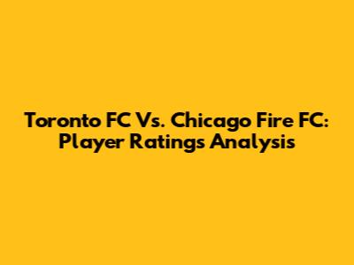 Toronto FC Vs. Chicago Fire FC: Player Ratings Analysis