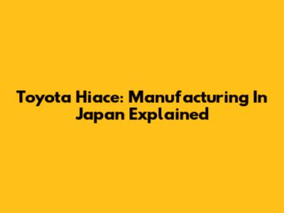Toyota Hiace: Manufacturing In Japan Explained