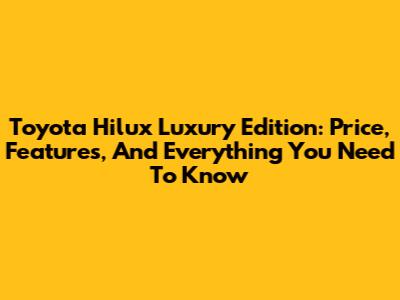 Toyota Hilux Luxury Edition: Price, Features, And Everything You Need To Know