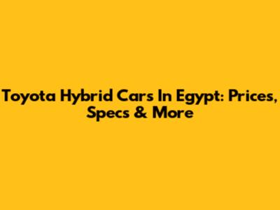 Toyota Hybrid Cars In Egypt: Prices, Specs & More