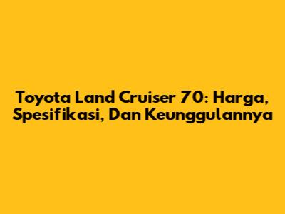 Toyota Land Cruiser 70: Harga, Spesifikasi, Dan Keunggulannya
